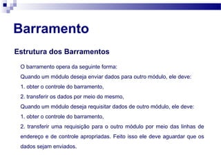 Barramento
Estrutura dos Barramentos
O barramento opera da seguinte forma:
Quando um módulo deseja enviar dados para outro módulo, ele deve:
1. obter o controle do barramento,
2. transferir os dados por meio do mesmo,
Quando um módulo deseja requisitar dados de outro módulo, ele deve:
1. obter o controle do barramento,
2. transferir uma requisição para o outro módulo por meio das linhas de
endereço e de controle apropriadas. Feito isso ele deve aguardar que os
dados sejam enviados.
 