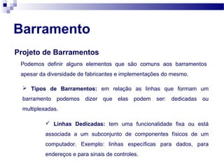 Barramento
Projeto de Barramentos
Podemos definir alguns elementos que são comuns aos barramentos
apesar da diversidade de fabricantes e implementações do mesmo.
 Tipos de Barramentos: em relação as linhas que formam um
barramento podemos dizer que elas podem ser: dedicadas ou
multiplexadas.
 Linhas Dedicadas: tem uma funcionalidade fixa ou está
associada a um subconjunto de componentes físicos de um
computador. Exemplo: linhas específicas para dados, para
endereços e para sinais de controles.
 
