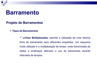 Barramento
Projeto de Barramentos
 Tipos de Barramentos
 Linhas Multiplexadas: permite a utilização de uma mesma
linha do barramento para diferentes propósitos. Um esquema
muito utilizado é a multiplexação de tempo, onde transmissão de
dados e endereços alternam o uso do barramento durante
intervalos de tempos.
 