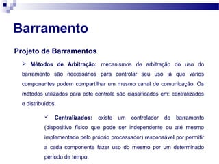 Barramento
Projeto de Barramentos
 Métodos de Arbitração: mecanismos de arbitração do uso do
barramento são necessários para controlar seu uso já que vários
componentes podem compartilhar um mesmo canal de comunicação. Os
métodos utilizados para este controle são classificados em: centralizados
e distribuídos.
 Centralizados: existe um controlador de barramento
(dispositivo físico que pode ser independente ou até mesmo
implementado pelo próprio processador) responsável por permitir
a cada componente fazer uso do mesmo por um determinado
período de tempo.
 
