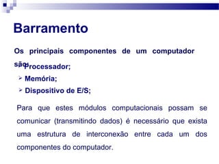 Barramento
Os principais componentes de um computador
são: Processador;
 Memória;
 Dispositivo de E/S;
Para que estes módulos computacionais possam se
comunicar (transmitindo dados) é necessário que exista
uma estrutura de interconexão entre cada um dos
componentes do computador.
 