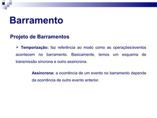 Barramento
Projeto de Barramentos
 Temporização: faz referência ao modo como as operações/eventos
acontecem no barramento. Basicamente, temos um esquema de
transmissão síncrona e outro assincrona.
Assíncrona: a ocorrência de um evento no barramento depende
da ocorrência de outro evento anterior.
 