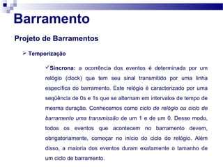 Barramento
Projeto de Barramentos
 Temporização
Síncrona: a ocorrência dos eventos é determinada por um
relógio (clock) que tem seu sinal transmitido por uma linha
específica do barramento. Este relógio é caracterizado por uma
seqüência de 0s e 1s que se alternam em intervalos de tempo de
mesma duração. Conhecemos como ciclo de relógio ou ciclo de
barramento uma transmissão de um 1 e de um 0. Desse modo,
todos os eventos que acontecem no barramento devem,
obrigatoriamente, começar no início do ciclo do relógio. Além
disso, a maioria dos eventos duram exatamente o tamanho de
um ciclo de barramento.
 
