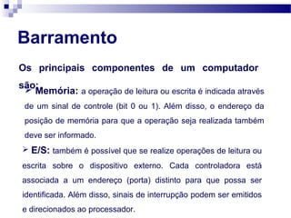 Barramento
Os principais componentes de um computador
são: Memória: a operação de leitura ou escrita é indicada através
de um sinal de controle (bit 0 ou 1). Além disso, o endereço da
posição de memória para que a operação seja realizada também
deve ser informado.
 E/S: também é possível que se realize operações de leitura ou
escrita sobre o dispositivo externo. Cada controladora está
associada a um endereço (porta) distinto para que possa ser
identificada. Além disso, sinais de interrupção podem ser emitidos
e direcionados ao processador.
 