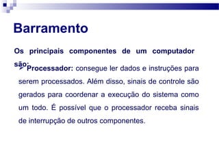 Barramento
Os principais componentes de um computador
são: Processador: consegue ler dados e instruções para
serem processados. Além disso, sinais de controle são
gerados para coordenar a execução do sistema como
um todo. É possível que o processador receba sinais
de interrupção de outros componentes.
 