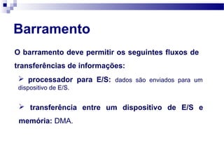Barramento
O barramento deve permitir os seguintes fluxos de
transferências de informações:
 processador para E/S: dados são enviados para um
dispositivo de E/S.
 transferência entre um dispositivo de E/S e
memória: DMA.
 