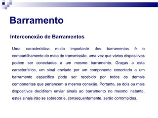 Barramento
Interconexão de Barramentos
Uma característica muito importante dos barramentos é o
compartilhamento do meio de transmissão, uma vez que vários dispositivos
podem ser conectados a um mesmo barramento. Graças a esta
característica, um sinal enviado por um componente conectado a um
barramento específico pode ser recebido por todos os demais
componentes que pertencem a mesma conexão. Portanto, se dois ou mais
dispositivos decidirem enviar sinais ao barramento no mesmo instante,
estes sinais irão se sobrepor e, consequentemente, serão corrompidos.
 