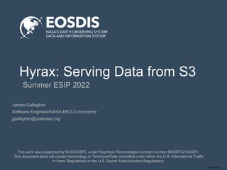 ESIP-0722 JG
Hyrax: Serving Data from S3
Summer ESIP 2022
This work was supported by NASA/GSFC under Raytheon Technologies contract number 80GSFC21CA001.
This document does not contain technology or Technical Data controlled under either the U.S. International Traffic
in Arms Regulations or the U.S. Export Administration Regulations.
James Gallagher
Software Engineer/NASA EED-3 contractor
jgallagher@opendap.org
 