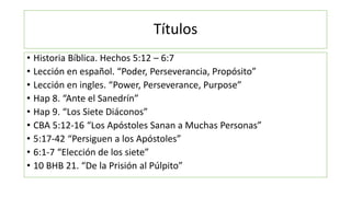Títulos
• Historia Bíblica. Hechos 5:12 – 6:7
• Lección en español. “Poder, Perseverancia, Propósito”
• Lección en ingles....