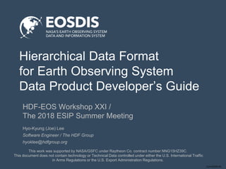 Conf-DDDD-IN
Hierarchical Data Format
for Earth Observing System
Data Product Developer’s Guide
HDF-EOS Workshop XXI /
The 2018 ESIP Summer Meeting
This work was supported by NASA/GSFC under Raytheon Co. contract number NNG15HZ39C.
This document does not contain technology or Technical Data controlled under either the U.S. International Traffic
in Arms Regulations or the U.S. Export Administration Regulations.
Hyo-Kyung (Joe) Lee
Software Engineer / The HDF Group
hyoklee@hdfgroup.org
 