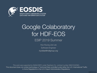 SESIP-0719-JL
Google Colaboratory
for HDF-EOS
ESIP 2019 Summer
This work was supported by NASA/GSFC under Raytheon Co. contract number NNG15HZ39C.
This document does not contain technology or Technical Data controlled under either the U.S. International Traffic
in Arms Regulations or the U.S. Export Administration Regulations.
Hyo-Kyung Joe Lee
Software Engineer
hyoklee@hdfgroup.org
 