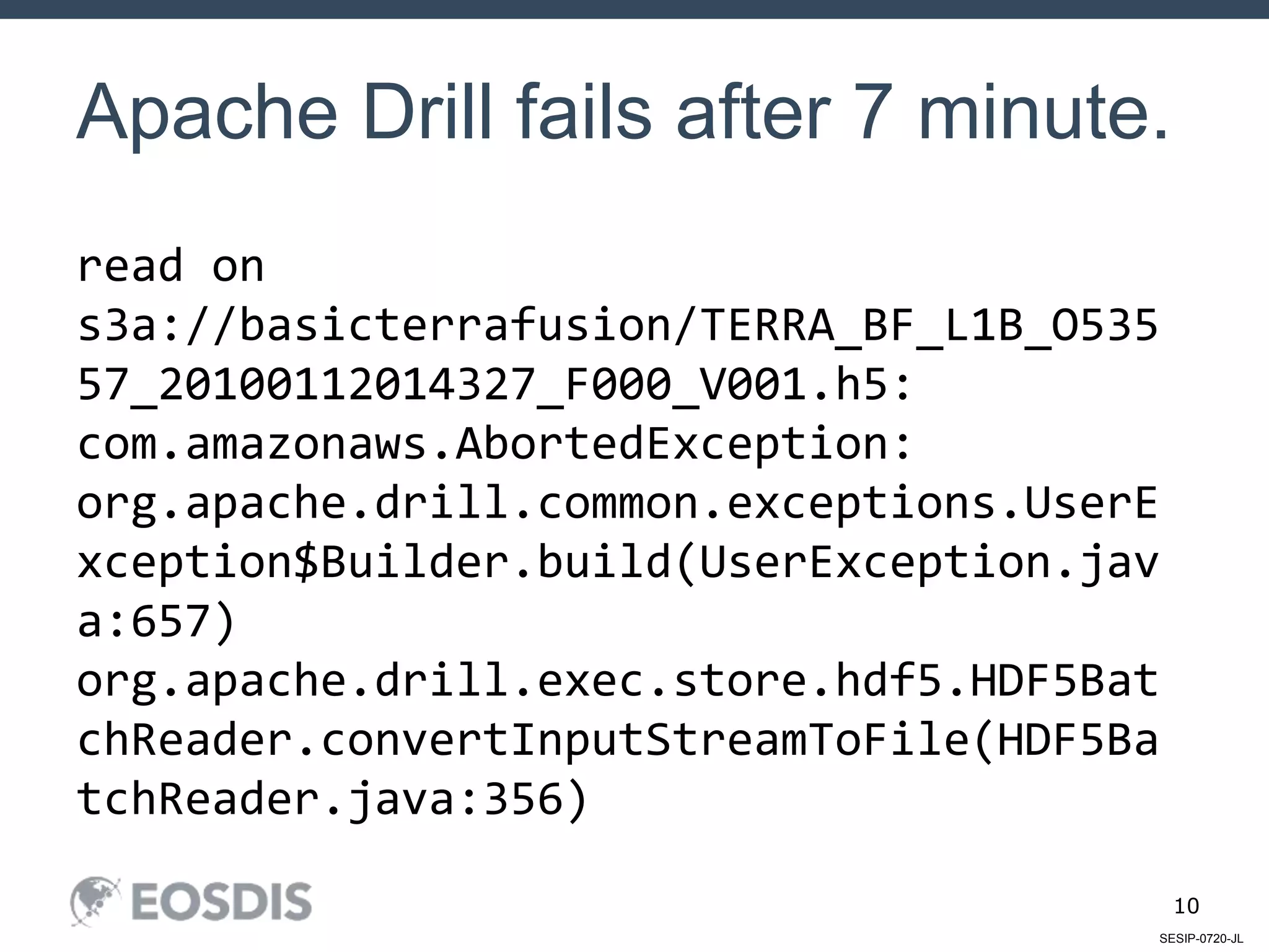 SESIP-0720-JL
10
Apache Drill fails after 7 minute.
read on
s3a://basicterrafusion/TERRA_BF_L1B_O535
57_20100112014327_F000_V001.h5:
com.amazonaws.AbortedException:
org.apache.drill.common.exceptions.UserE
xception$Builder.build(UserException.jav
a:657)
org.apache.drill.exec.store.hdf5.HDF5Bat
chReader.convertInputStreamToFile(HDF5Ba
tchReader.java:356)
 
