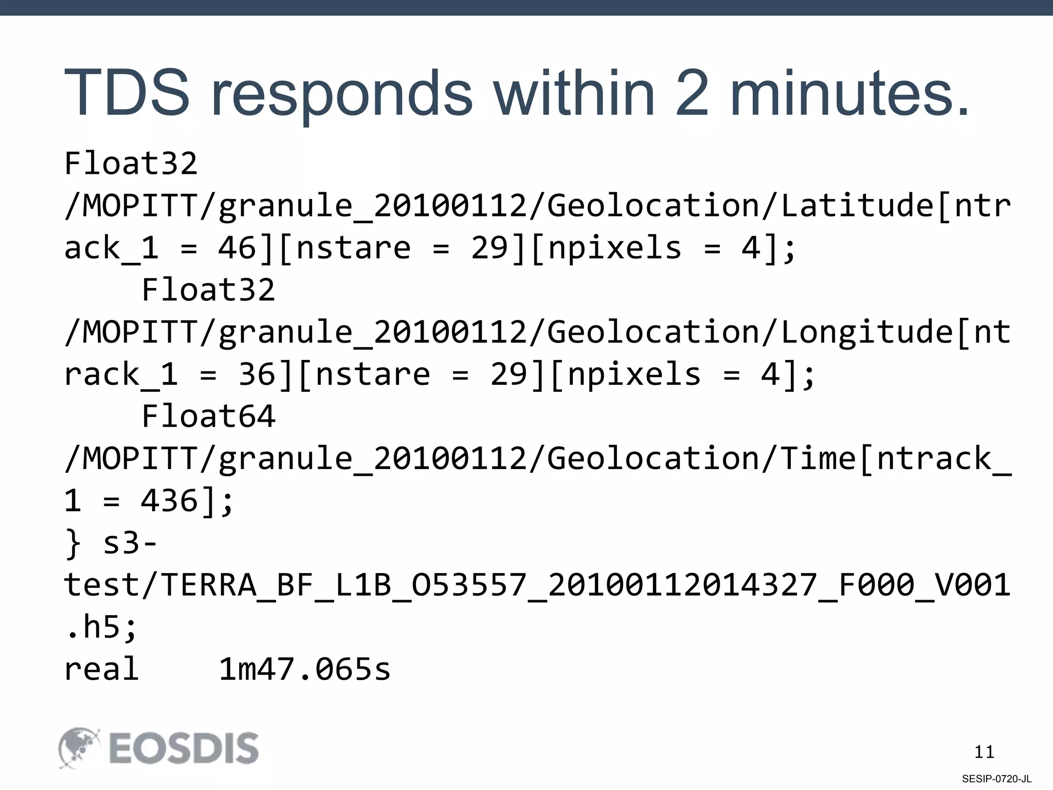 SESIP-0720-JL
11
TDS responds within 2 minutes.
Float32
/MOPITT/granule_20100112/Geolocation/Latitude[ntr
ack_1 = 46][nstare = 29][npixels = 4];
Float32
/MOPITT/granule_20100112/Geolocation/Longitude[nt
rack_1 = 36][nstare = 29][npixels = 4];
Float64
/MOPITT/granule_20100112/Geolocation/Time[ntrack_
1 = 436];
} s3-
test/TERRA_BF_L1B_O53557_20100112014327_F000_V001
.h5;
real 1m47.065s
 