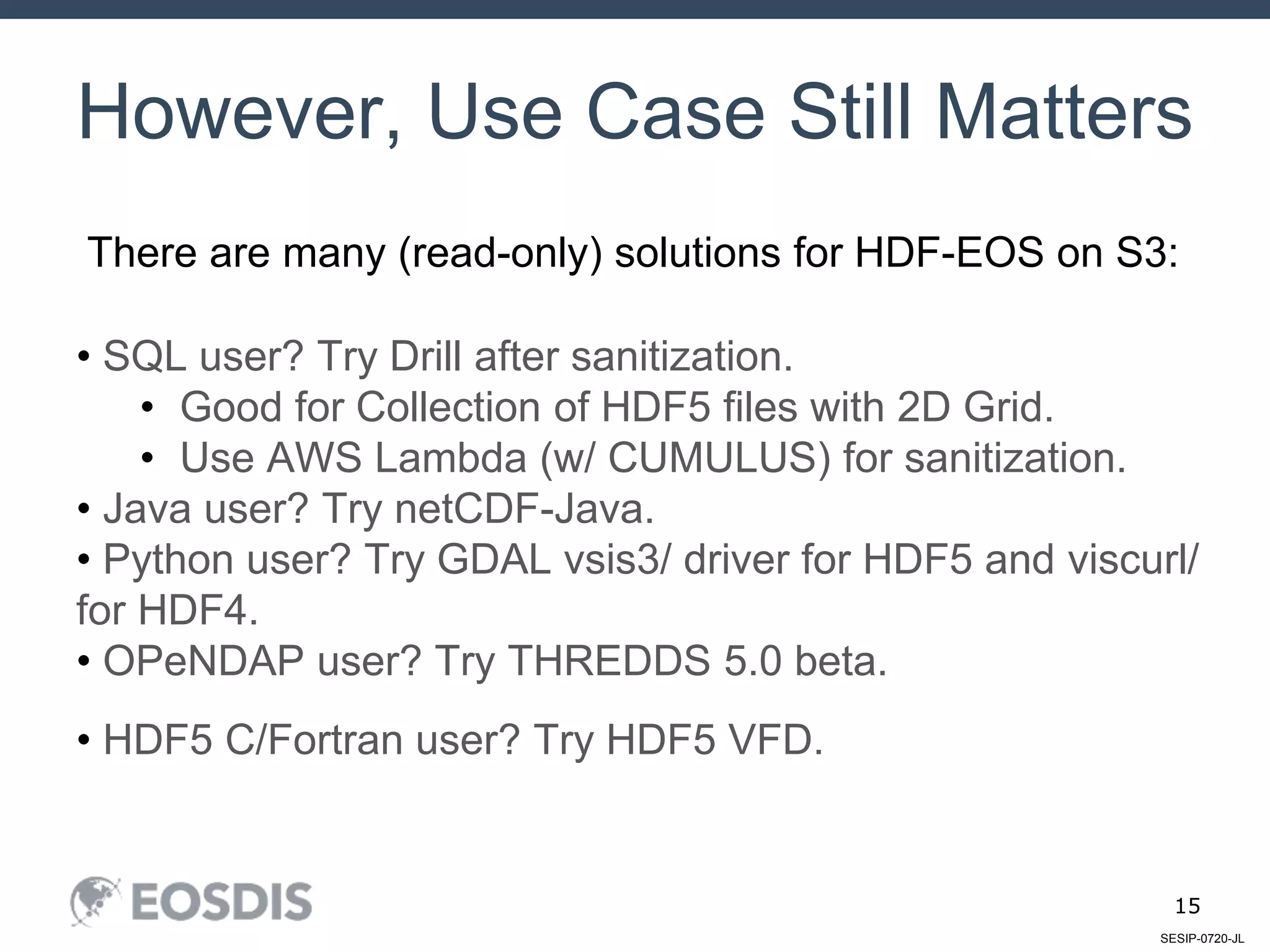 SESIP-0720-JL
15
However, Use Case Still Matters
• SQL user? Try Drill after sanitization.
• Good for Collection of HDF5 files with 2D Grid.
• Use AWS Lambda (w/ CUMULUS) for sanitization.
• Java user? Try netCDF-Java.
• Python user? Try GDAL vsis3/ driver for HDF5 and viscurl/
for HDF4.
• OPeNDAP user? Try THREDDS 5.0 beta.
• HDF5 C/Fortran user? Try HDF5 VFD.
There are many (read-only) solutions for HDF-EOS on S3:
 