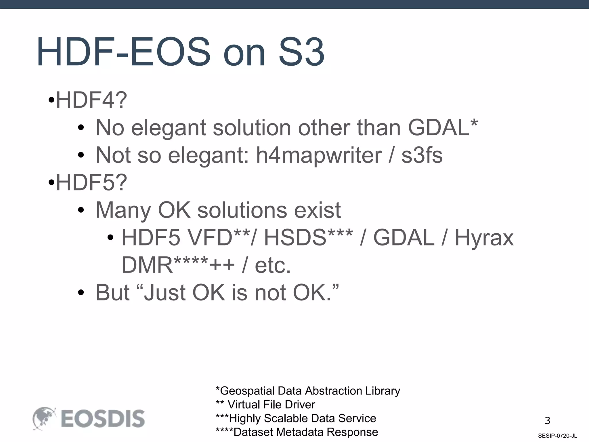 SESIP-0720-JL
3
HDF-EOS on S3
•HDF4?
• No elegant solution other than GDAL*
• Not so elegant: h4mapwriter / s3fs
•HDF5?
• Many OK solutions exist
• HDF5 VFD**/ HSDS*** / GDAL / Hyrax
DMR****++ / etc.
• But “Just OK is not OK.”
*Geospatial Data Abstraction Library
** Virtual File Driver
***Highly Scalable Data Service
****Dataset Metadata Response
 
