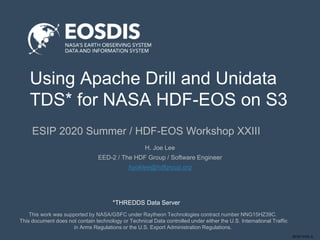 SESIP-0720-JL
Using Apache Drill and Unidata
TDS* for NASA HDF-EOS on S3
ESIP 2020 Summer / HDF-EOS Workshop XXIII
This work was supported by NASA/GSFC under Raytheon Technologies contract number NNG15HZ39C.
This document does not contain technology or Technical Data controlled under either the U.S. International Traffic
in Arms Regulations or the U.S. Export Administration Regulations.
H. Joe Lee
EED-2 / The HDF Group / Software Engineer
hyoklee@hdfgroup.org
*THREDDS Data Server
 