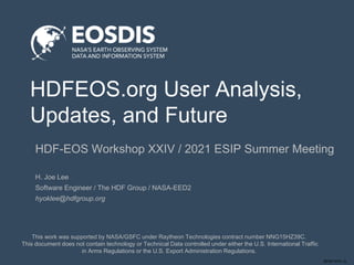 SESIP-0721-JL
HDFEOS.org User Analysis,
Updates, and Future
HDF-EOS Workshop XXIV / 2021 ESIP Summer Meeting
This work was supported by NASA/GSFC under Raytheon Technologies contract number NNG15HZ39C.
This document does not contain technology or Technical Data controlled under either the U.S. International Traffic
in Arms Regulations or the U.S. Export Administration Regulations.
H. Joe Lee
Software Engineer / The HDF Group / NASA-EED2
hyoklee@hdfgroup.org
 