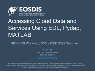 SESIP-0722-JL
Accessing Cloud Data and
Services Using EDL, Pydap,
MATLAB
HDF-EOS Workshop XXV / ESIP 2022 Summer
This work was supported by NASA/GSFC under Raytheon Technologies contract number 80GSFC21CA001.
This document does not contain technology or Technical Data controlled under either the U.S. International Traffic
in Arms Regulations or the U.S. Export Administration Regulations.
H. Joe Lee
EED-3 / The HDF Group
Software Engineer
hyoklee@hdfgroup.org
 