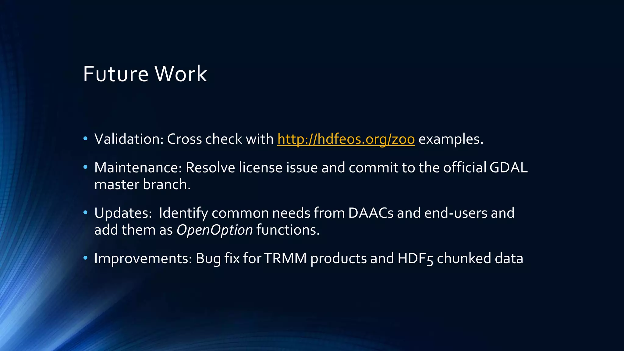 Future Work
• Validation: Cross check with http://hdfeos.org/zoo examples.
• Maintenance: Resolve license issue and commit to the official GDAL
master branch.
• Updates: Identify common needs from DAACs and end-users and
add them as OpenOption functions.
• Improvements: Bug fix forTRMM products and HDF5 chunked data
 