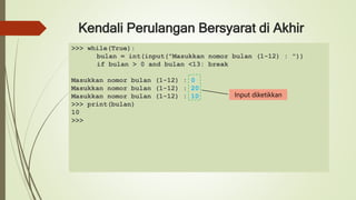 Kendali Perulangan Bersyarat di Akhir
>>> while(True):
bulan = int(input("Masukkan nomor bulan (1-12) : "))
if bulan > 0 and bulan <13: break
Masukkan nomor bulan (1-12) : 0
Masukkan nomor bulan (1-12) : 20
Masukkan nomor bulan (1-12) : 10
>>> print(bulan)
10
>>>
Input diketikkan
 