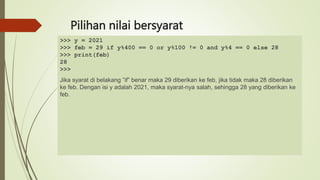 Pilihan nilai bersyarat
>>> y = 2021
>>> feb = 29 if y%400 == 0 or y%100 != 0 and y%4 == 0 else 28
>>> print(feb)
28
>>>
Jika syarat di belakang ”if” benar maka 29 diberikan ke feb, jika tidak maka 28 diberikan
ke feb. Dengan isi y adalah 2021, maka syarat-nya salah, sehingga 28 yang diberikan ke
feb.
 