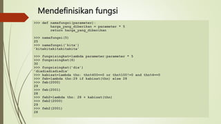 Mendefinisikan fungsi
>>> def namafungsi(parameter):
harga_yang_diberikan = parameter * 5
return harga_yang_diberikan
>>> namafungsi(5)
25
>>> namafungsi(’kita’)
’kitakitakitakitakita’
>>> fungsisingkat=lambda parameter:parameter * 5
>>> fungsisingkat(6)
30
>>> fungsisingkat(’dia’)
’diadiadiadiadia’
>>> kabisat=lambda thn: thn%400==0 or thn%100!=0 and thn%4==0
>>> feb=lambda thn:29 if kabisat(thn) else 28
>>> feb(2000)
29
>>> feb(2001)
28
>>> feb2=lambda thn: 28 + kabisat(thn)
>>> feb2(2000)
29
>>> feb2(2001)
28
 