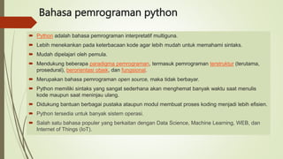 Bahasa pemrograman python
 Python adalah bahasa pemrograman interpretatif multiguna.
 Lebih menekankan pada keterbacaan kode agar lebih mudah untuk memahami sintaks.
 Mudah dipelajari oleh pemula.
 Mendukung beberapa paradigma pemrograman, termasuk pemrograman terstruktur (terutama,
prosedural), berorientasi objek, dan fungsional.
 Merupakan bahasa pemrograman open source, maka tidak berbayar.
 Python memiliki sintaks yang sangat sederhana akan menghemat banyak waktu saat menulis
kode maupun saat meninjau ulang.
 Didukung bantuan berbagai pustaka ataupun modul membuat proses koding menjadi lebih efisien.
 Python tersedia untuk banyak sistem operasi.
 Salah satu bahasa populer yang berkaitan dengan Data Science, Machine Learning, WEB, dan
Internet of Things (IoT).
 