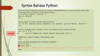 Syntax Bahasa Python
Perintah dapat dieksekusi langsung dengan mengetikkannya di console pyhton atau pada
lingkungan IDE semacam IDLE seperti berikut :
>>> print(“Hello, World!”)
Hello, World!
>>>
Tanda pagar ‘#’ untuk memulai teks komentar.
>>> # Ini adalah baris komentar di Python. print(“Hello, World!”)
>>>
Python menggunakan indentasi untuk menyatakan baris kendali perintah.
>>> if 9 > 2:
print(“Sembilan lebih besar daripada dua!”)
Sembilan lebih besar daripada dua!
>>>
Yang menjadi kesalahan jika indentasi diabaikan :
>>> if 9>2:
print('anu')
SyntaxError: expected an indented block after 'if' statement on line 1
>>>
Indentasi
 