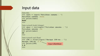 Input data
Data teks
>>> text = input(”Ketikkan namamu : ”)
Ketikkan namamu :Andi
>>> print(text)
Andi
>>>
Data numerik bulat (integer)
>>> umur = int(input(”Tuliskan umurmu : ”))
Tuliskan umurmu :24
>>> print(umur)
24
>>>
Data numerik real (float)
>>> IPK = float(input(”Berapa IPK-mu : ”))
Berapa IPK-mu :3.8
>>> print(IPK)
3.8
>>>
Input diketikkan
 