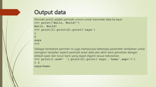 Output data
Perintah print() adalah perintah umum untuk mencetak data ke layar.
>>> print(”Hello, World!”)
Hello, World!
>>> print(1);print(2);print('saya')
1
2
saya
>>>
Sebagai tambahan perintah ini juga mempunyai beberapa parameter tambahan untuk
mengatur tampilan seperti pemisah antar data dan akhir baris penulisan dengan
default spasi dan turun baris yang dapat diganti sesuai kebutuhan.
>>> print(1,end=' ');print(2);print('saya','kamu',sep='+')
1 2
saya+kamu
 
