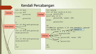 Kendali Percabangan
>>> if 9<2:
a=5
print(a)
else:
print(2)
2
>>> if 9>2:a=5;print(a)
5
>>> if 9>2:a=5;print(a)
else:print(2)
5
>>> if 9<2:a=5;print(a)
else:print(2)
2
>>>
>>> bln=4
>>> if bln in[4,6,9,11]:
print(30)
elif bln == 2:
print(28,’atau’,29)
else:
print(31)
30
>>>#Mulai python 3.10 ada kendali “match”
>>> match bln:
case 4 | 6 | 9 | 11:
print(30)
case 2:
print(28,'atau',29)
case _:
print(31)
30
>>>
Operator ‘or’
Indentasi
Indentasi
Indentasi
Ditulis sebaris
 