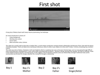 First shot
A long shot of Redcar beach with heavy industry dominating the landscape
An initial introduction to theme of:
• Urban background
• Working class culture
• Social realist
• Black and white colour scheme
This video has a similar style to that seen in Amber films, a north eastern production company based in Newcastle and because of this, links with the theory
of Andrew Goodwin ‘There are likely to be intertextual references, either to other music videos or to films and TV texts,’ in terms of working class northern
culture.
This video was shot in Redcar, Cleveland, north east England, which is a working class area in the post-industrial age, so it’s an area going through difficult
times associated with unemployment. It uses many tropes associated with the genre – Northern setting, working class lifestyle, the style of clothing, a town
in the shadow of heavy industry, terraced houses, It also suggest a lack of tolerance towards same sex relationships amongst traditional male-centric
communities and the wish for escape, whether this is actual or through a relationship
Boy 1 Boy 1’s
Mother
Boy 2 Boy 2’s
Father
Lead
Singer/Artist
 