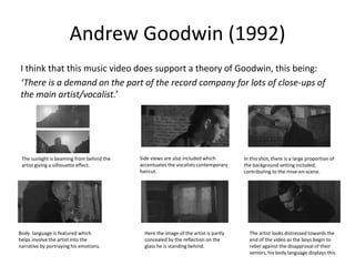 Andrew Goodwin (1992)
I think that this music video does support a theory of Goodwin, this being:
‘There is a demand on the part of the record company for lots of close-ups of
the main artist/vocalist.’
The sunlight is beaming from behind the
artist giving a silhouette effect.
Side views are also included which
accentuates the vocalists contemporary
haircut.
In this shot, there is a large proportion of
the background setting included,
contributing to the mise-en-scene.
Body language is featured which
helps involve the artist into the
narrative by portraying his emotions.
Here the image of the artist is partly
concealed by the reflection on the
glass he is standing behind.
The artist looks distressed towards the
end of the video as the boys begin to
rebel against the disapproval of their
seniors, his body language displays this.
 