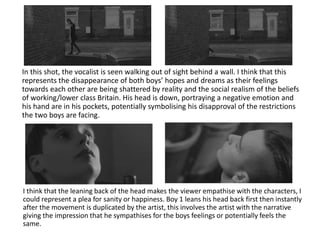 In this shot, the vocalist is seen walking out of sight behind a wall. I think that this
represents the disappearance of both boys’ hopes and dreams as their feelings
towards each other are being shattered by reality and the social realism of the beliefs
of working/lower class Britain. His head is down, portraying a negative emotion and
his hand are in his pockets, potentially symbolising his disapproval of the restrictions
the two boys are facing.
I think that the leaning back of the head makes the viewer empathise with the characters, I
could represent a plea for sanity or happiness. Boy 1 leans his head back first then instantly
after the movement is duplicated by the artist, this involves the artist with the narrative
giving the impression that he sympathises for the boys feelings or potentially feels the
same.
 