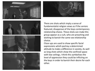 There are shots which imply a sense of
fundamentalist religion views as if the seniors
featured, disapprove of the boys contemporary
relationship choice. These shots can make this
group appear as a cult, who are preaching and
wishing to banish the same-sex relationship
choice.
Close ups are used to show specific facial
expressions which portray a determined
attitude to make a difference in society. As well
as long shots which show the confined space
with low ceilings, I think this symbolises the
level of oppression they could be inflicting on
the boys in order to banish their desire for each
other.
 