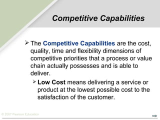 © 2007 Pearson Education
Competitive Capabilities
 The Competitive Capabilities are the cost,
quality, time and flexibility dimensions of
competitive priorities that a process or value
chain actually possesses and is able to
deliver.
 Low Cost means delivering a service or
product at the lowest possible cost to the
satisfaction of the customer.
 