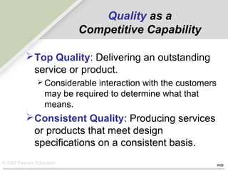 © 2007 Pearson Education
Top Quality: Delivering an outstanding
service or product.
 Considerable interaction with the customers
may be required to determine what that
means.
Consistent Quality: Producing services
or products that meet design
specifications on a consistent basis.
Quality as a
Competitive Capability
 