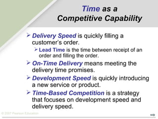 © 2007 Pearson Education
Time as a
Competitive Capability
 Delivery Speed is quickly filling a
customer’s order.
Lead Time is the time between receipt of an
order and filling the order.
 On-Time Delivery means meeting the
delivery time promises.
 Development Speed is quickly introducing
a new service or product.
 Time-Based Competition is a strategy
that focuses on development speed and
delivery speed.
 