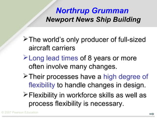 © 2007 Pearson Education
Northrup Grumman
Newport News Ship Building
The world’s only producer of full-sized
aircraft carriers
Long lead times of 8 years or more
often involve many changes.
Their processes have a high degree of
flexibility to handle changes in design.
Flexibility in workforce skills as well as
process flexibility is necessary.
 