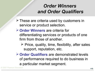 © 2007 Pearson Education
Order Winners
and Order Qualifiers
 These are criteria used by customers in
service or product selection.
 Order Winners are criteria for
differentiating services or products of one
firm from those of another.
 Price, quality, time, flexibility, after sales
support, reputation, etc.
 Order Qualifiers are demonstrated levels
of performance required to do business in
a particular market segment.
 
