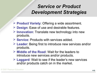 © 2007 Pearson Education
Service or Product
Development Strategies
 Product Variety: Offering a wide assortment.
 Design: Ease of use and desirable features.
 Innovation: Translate new technology into new
products.
 Service: Products with services added.
 Leader: Being first to introduce new services and/or
products.
 Middle of the Road: Wait for the leaders to
introduce new services and/or products.
 Laggard: Wait to see if the leader’s new services
and/or products catch on in the market.
 