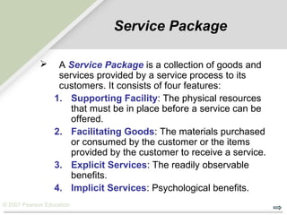 © 2007 Pearson Education
Service Package
 A Service Package is a collection of goods and
services provided by a service process to its
customers. It consists of four features:
1. Supporting Facility: The physical resources
that must be in place before a service can be
offered.
2. Facilitating Goods: The materials purchased
or consumed by the customer or the items
provided by the customer to receive a service.
3. Explicit Services: The readily observable
benefits.
4. Implicit Services: Psychological benefits.
 