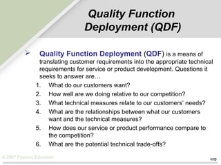 © 2007 Pearson Education
Quality Function
Deployment (QDF)
 Quality Function Deployment (QDF) is a means of
translating customer requirements into the appropriate technical
requirements for service or product development. Questions it
seeks to answer are…
1. What do our customers want?
2. How well are we doing relative to our competition?
3. What technical measures relate to our customers’ needs?
4. What are the relationships between what our customers
want and the technical measures?
5. How does our service or product performance compare to
the competition?
6. What are the potential technical trade-offs?
 