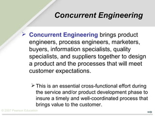 © 2007 Pearson Education
Concurrent Engineering
 Concurrent Engineering brings product
engineers, process engineers, marketers,
buyers, information specialists, quality
specialists, and suppliers together to design
a product and the processes that will meet
customer expectations.
This is an essential cross-functional effort during
the service and/or product development phase to
insure a timely and well-coordinated process that
brings value to the customer.
 