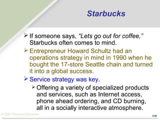 © 2007 Pearson Education
Starbucks
 If someone says, “Lets go out for coffee,”
Starbucks often comes to mind.
 Entrepreneur Howard Schultz had an
operations strategy in mind in 1990 when he
bought the 17-store Seattle chain and turned
it into a global success.
 Service strategy was key.
 Offering a variety of specialized products
and services, such as Internet access,
phone ahead ordering, and CD burning,
all in a socially interactive atmosphere.
 