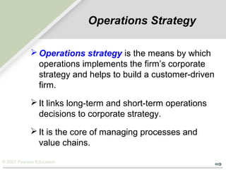 © 2007 Pearson Education
Operations Strategy
 Operations strategy is the means by which
operations implements the firm’s corporate
strategy and helps to build a customer-driven
firm.
 It links long-term and short-term operations
decisions to corporate strategy.
 It is the core of managing processes and
value chains.
 
