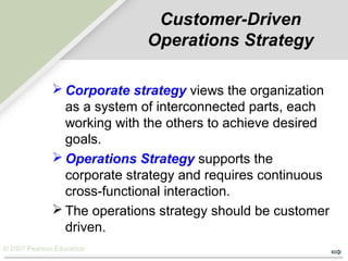 © 2007 Pearson Education
Customer-Driven
Operations Strategy
 Corporate strategy views the organization
as a system of interconnected parts, each
working with the others to achieve desired
goals.
 Operations Strategy supports the
corporate strategy and requires continuous
cross-functional interaction.
 The operations strategy should be customer
driven.
 