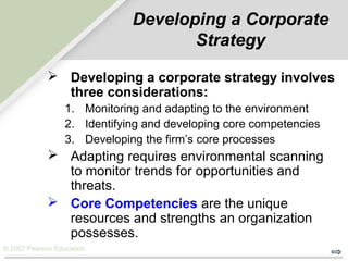 © 2007 Pearson Education
Developing a Corporate
Strategy
 Developing a corporate strategy involves
three considerations:
1. Monitoring and adapting to the environment
2. Identifying and developing core competencies
3. Developing the firm’s core processes
 Adapting requires environmental scanning
to monitor trends for opportunities and
threats.
 Core Competencies are the unique
resources and strengths an organization
possesses.
 