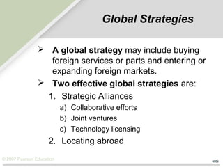 © 2007 Pearson Education
Global Strategies
 A global strategy may include buying
foreign services or parts and entering or
expanding foreign markets.
 Two effective global strategies are:
1. Strategic Alliances
a) Collaborative efforts
b) Joint ventures
c) Technology licensing
2. Locating abroad
 