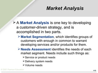 © 2007 Pearson Education
Market Analysis
 A Market Analysis is one key to developing
a customer-driven strategy, and is
accomplished in two parts.
Market Segmentation, which identifies groups of
customers with enough in common to warrant
developing services and/or products for them.
Needs Assessment identifies the needs of each
market segment. Needs include such things as:
Service or product needs
Delivery system needs
Volume needs
 